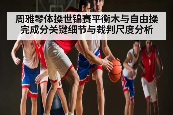 周雅琴体操世锦赛平衡木与自由操完成分关键细节与裁判尺度分析 | kaiyun sports
